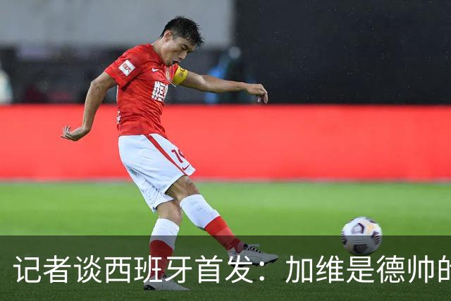 记者谈西班牙首发：加维是德帅的阵眼；也宣布一开始就要踢出强度